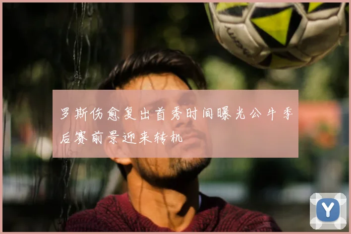 罗斯伤愈复出首秀时间曝光公牛季后赛前景迎来转机