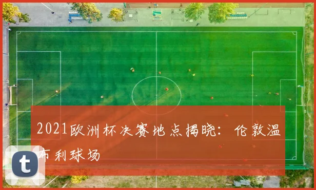 2021欧洲杯决赛地点揭晓:伦敦温布利球场