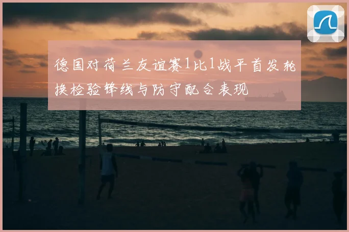 德国对荷兰友谊赛1比1战平首发轮换检验锋线与防守配合表现