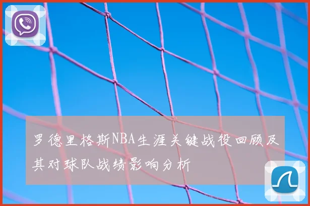 罗德里格斯NBA生涯关键战役回顾及其对球队战绩影响分析