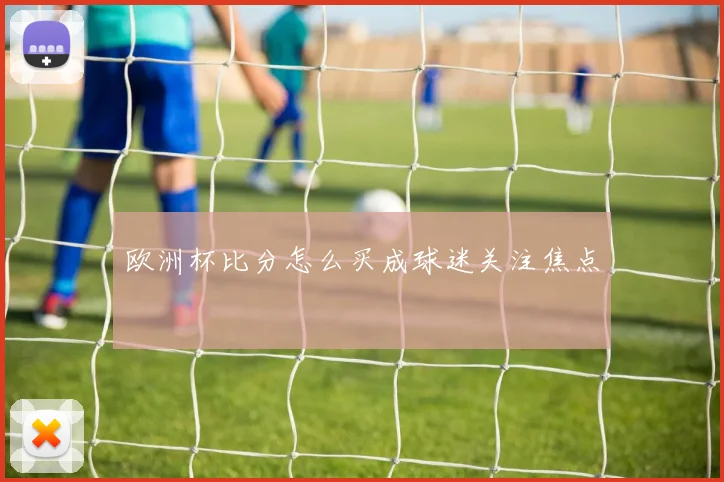 欧洲杯比分怎么买成球迷关注焦点