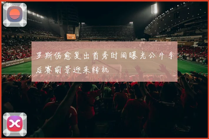 罗斯伤愈复出首秀时间曝光公牛季后赛前景迎来转机