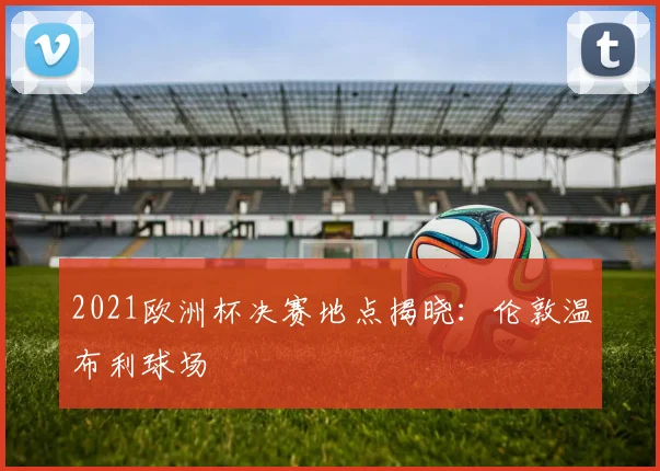 2021欧洲杯决赛地点揭晓:伦敦温布利球场