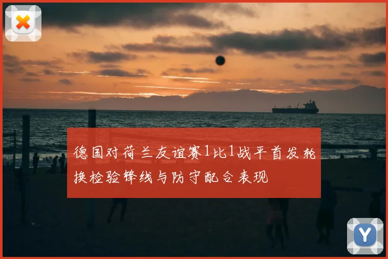 德国对荷兰友谊赛1比1战平首发轮换检验锋线与防守配合表现