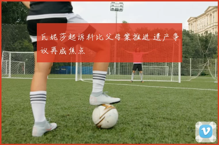 瓦妮莎起诉科比父母案推进 遗产争议再成焦点