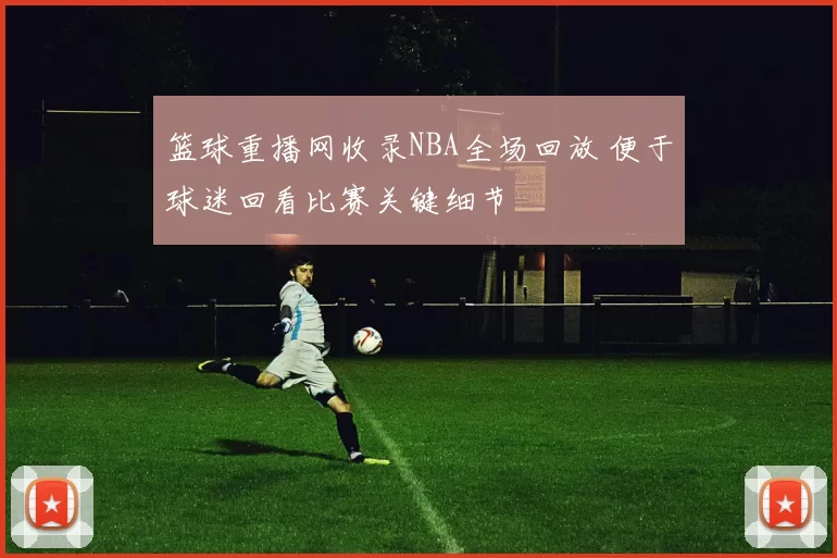 篮球重播网收录NBA全场回放 便于球迷回看比赛关键细节