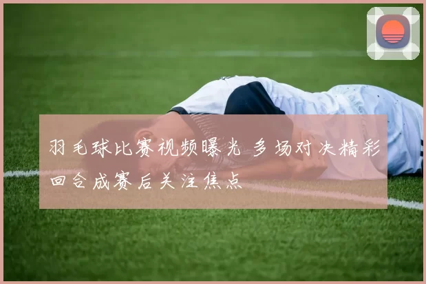 羽毛球比赛视频曝光 多场对决精彩回合成赛后关注焦点