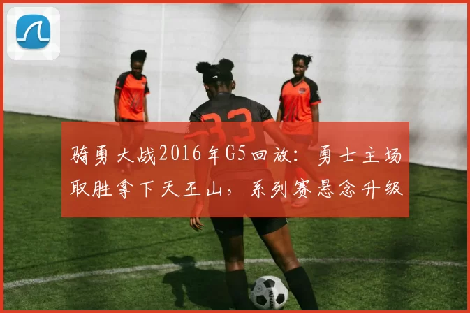 骑勇大战2016年G5回放：勇士主场取胜拿下天王山，系列赛悬念升级
