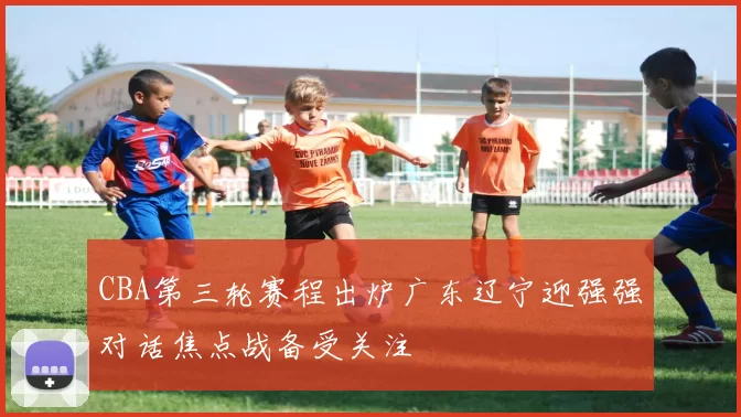 CBA第三轮赛程出炉广东辽宁迎强强对话焦点战备受关注