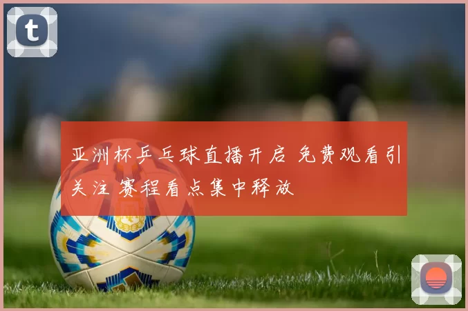 亚洲杯乒乓球直播开启 免费观看引关注 赛程看点集中释放