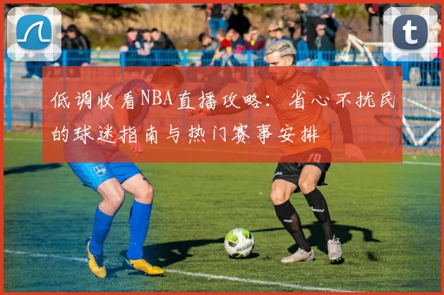低调收看NBA直播攻略：省心不扰民的球迷指南与热门赛事安排