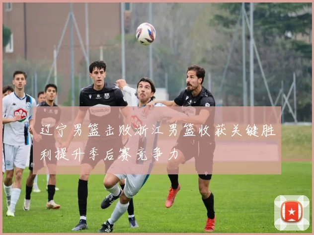 辽宁男篮击败浙江男篮收获关键胜利提升季后赛竞争力