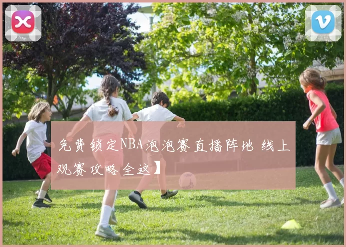 免费锁定NBA泡泡赛直播阵地 线上观赛攻略全这】