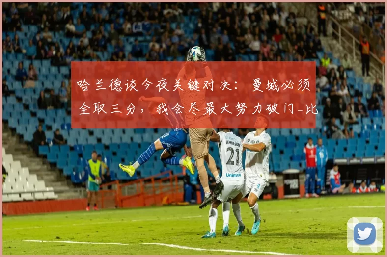 哈兰德谈今夜关键对决：曼城必须全取三分，我会尽最大努力破门_比赛_本赛季_阿森纳