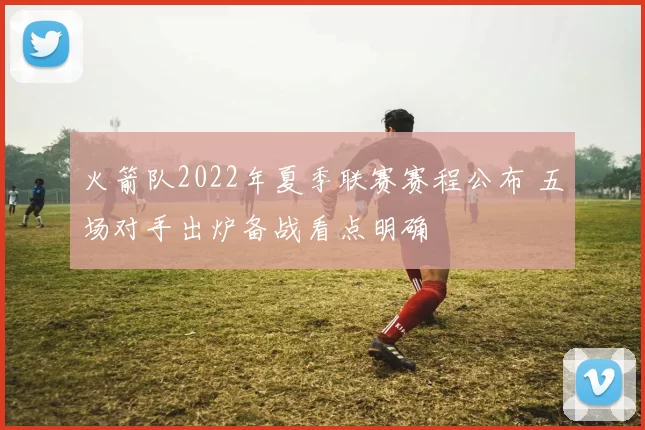火箭队2022年夏季联赛赛程公布 五场对手出炉备战看点明确