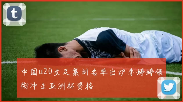 中国u20女足集训名单出炉李婷婷领衔冲击亚洲杯资格