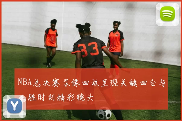 NBA总决赛录像回放呈现关键回合与决胜时刻精彩镜头