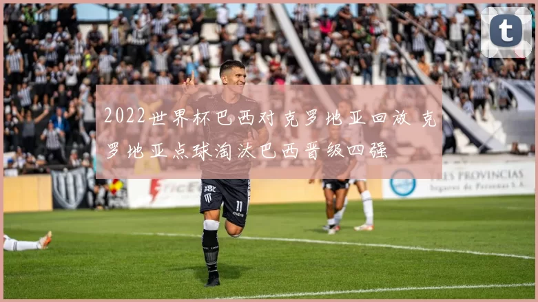 2022世界杯巴西对克罗地亚回放 克罗地亚点球淘汰巴西晋级四强