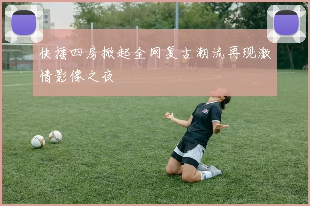 快播四房掀起全网复古潮流再现激情影像之夜