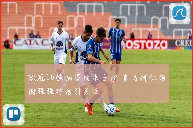 欧冠16强抽签结果出炉 皇马拜仁领衔强强对话引关注