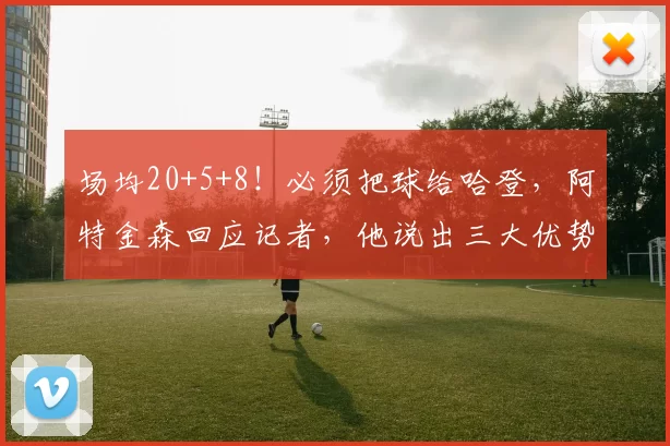 场均20+5+8！必须把球给哈登，阿特金森回应记者，他说出三大优势