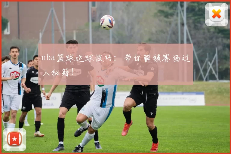 nba篮球运球技巧：带你解锁赛场过人秘籍！