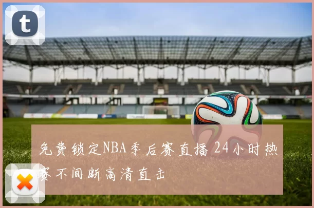 免费锁定NBA季后赛直播 24小时热赛不间断高清直击