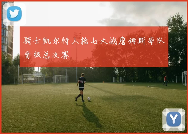 骑士凯尔特人抢七大战詹姆斯率队晋级总决赛