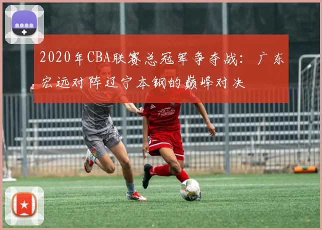 2020年CBA联赛总冠军争夺战：广东宏远对阵辽宁本钢的巅峰对决