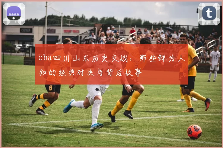 cba四川山东历史交战，那些鲜为人知的经典对决与背后故事