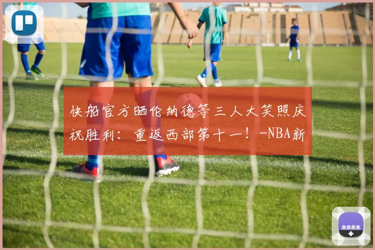 快船官方晒伦纳德等三人大笑照庆祝胜利：重返西部第十一！-NBA新闻