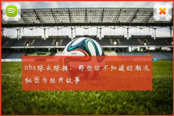 nba球衣球裤，那些你不知道的潮流秘密与经典故事