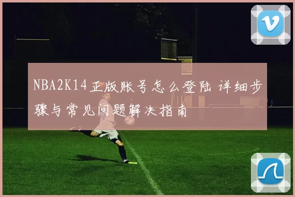 NBA2K14正版账号怎么登陆 详细步骤与常见问题解决指南