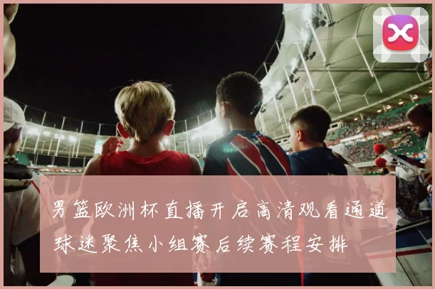男篮欧洲杯直播开启高清观看通道 球迷聚焦小组赛后续赛程安排