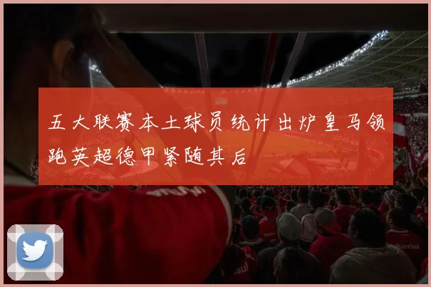 五大联赛本土球员统计出炉皇马领跑英超德甲紧随其后