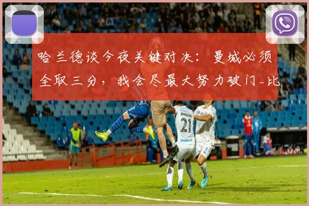 哈兰德谈今夜关键对决：曼城必须全取三分，我会尽最大努力破门_比赛_本赛季_阿森纳