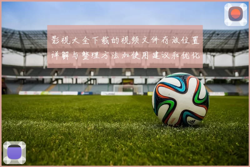 影视大全下载的视频文件存放位置详解与整理方法加使用建议和优化