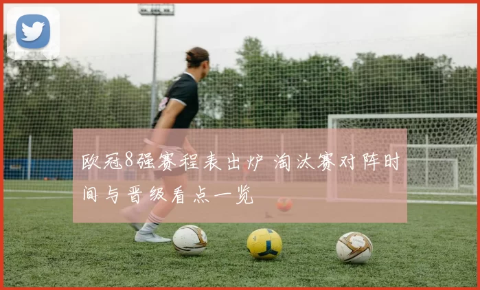 欧冠8强赛程表出炉 淘汰赛对阵时间与晋级看点一览