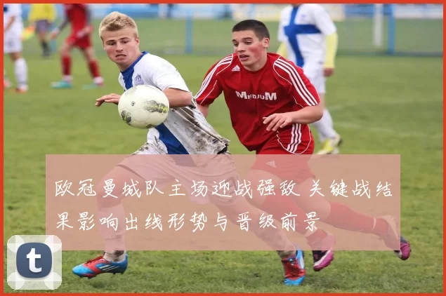 欧冠曼城队主场迎战强敌 关键战结果影响出线形势与晋级前景