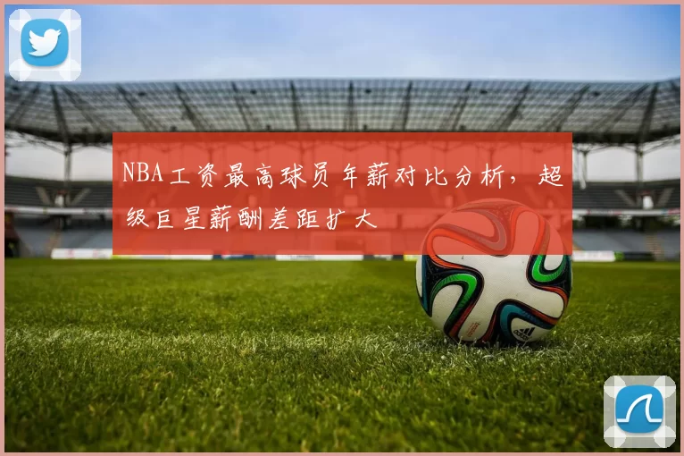 NBA工资最高球员年薪对比分析，超级巨星薪酬差距扩大