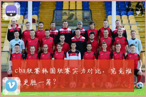 cba联赛韩国联赛实力对比，究竟谁能更胜一筹？