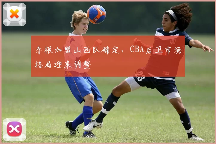 李根加盟山西队确定，CBA后卫市场格局迎来调整