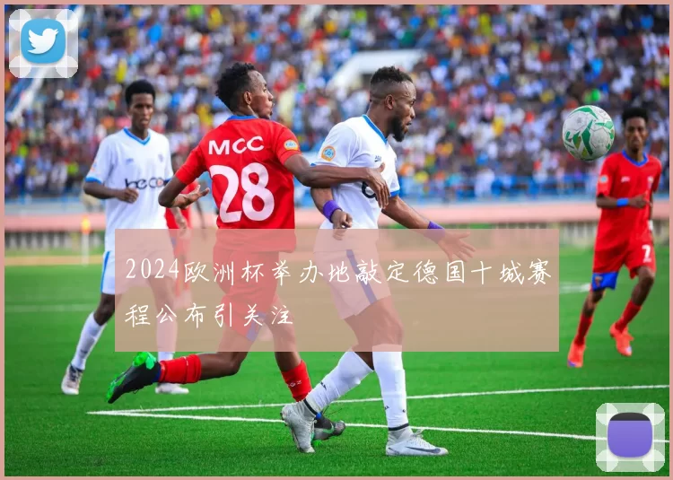 2024欧洲杯举办地敲定德国十城赛程公布引关注