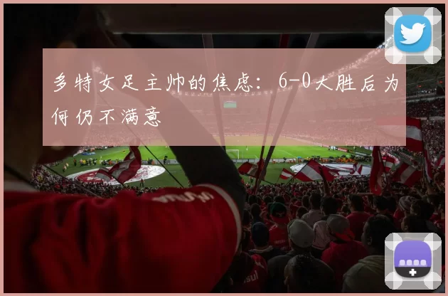 多特女足主帅的焦虑：6-0大胜后为何仍不满意
