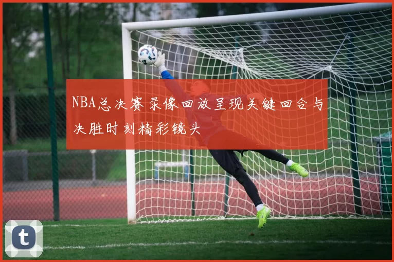 NBA总决赛录像回放呈现关键回合与决胜时刻精彩镜头