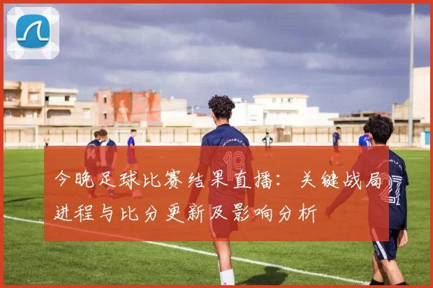 今晚足球比赛结果直播：关键战局进程与比分更新及影响分析
