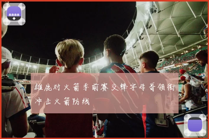 雄鹿对火箭季前赛交锋字母哥领衔冲击火箭防线